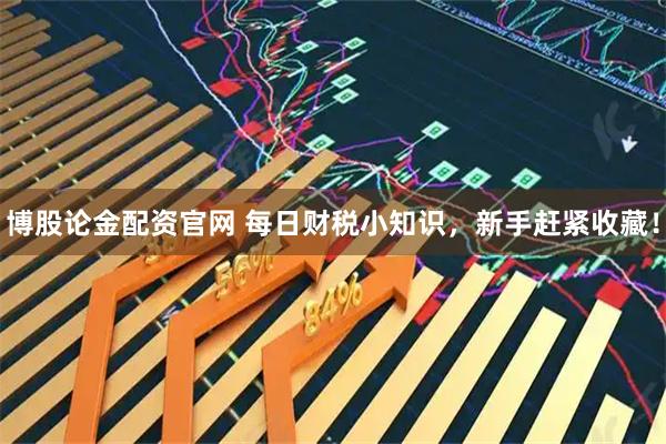 博股论金配资官网 每日财税小知识，新手赶紧收藏！
