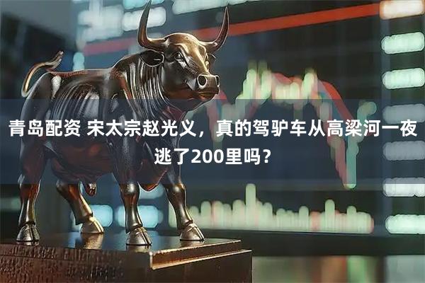 青岛配资 宋太宗赵光义，真的驾驴车从高梁河一夜逃了200里吗？