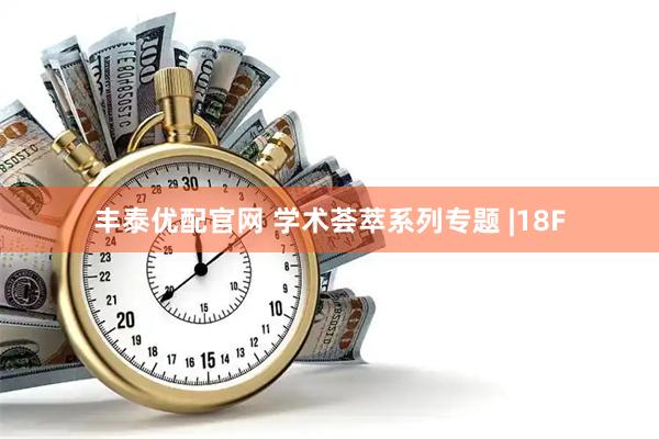 丰泰优配官网 学术荟萃系列专题 |18F