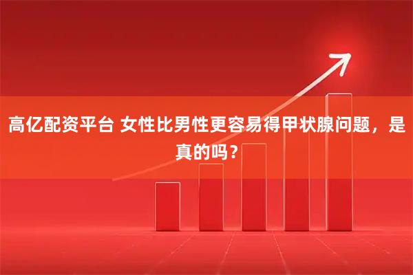 高亿配资平台 女性比男性更容易得甲状腺问题，是真的吗？