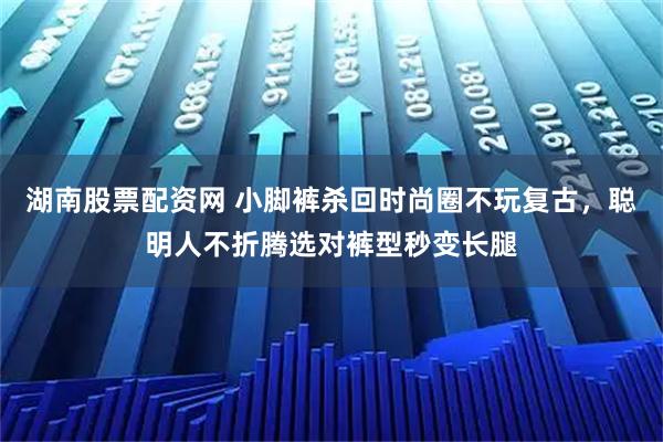 湖南股票配资网 小脚裤杀回时尚圈不玩复古，聪明人不折腾选对裤型秒变长腿