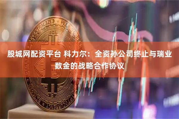 股城网配资平台 科力尔：全资孙公司终止与瑞业数金的战略合作协议