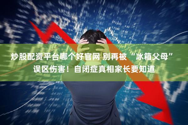 炒股配资平台哪个好官网 别再被 “冰箱父母” 误区伤害！自闭症真相家长要知道