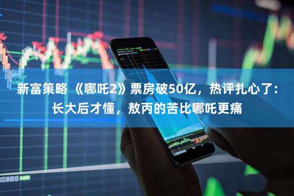 新富策略 《哪吒2》票房破50亿，热评扎心了：长大后才懂，敖丙的苦比哪吒更痛
