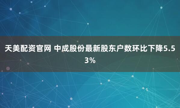 天美配资官网 中成股份最新股东户数环比下降5.53%