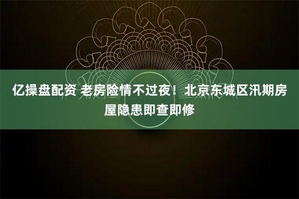 亿操盘配资 老房险情不过夜！北京东城区汛期房屋隐患即查即修