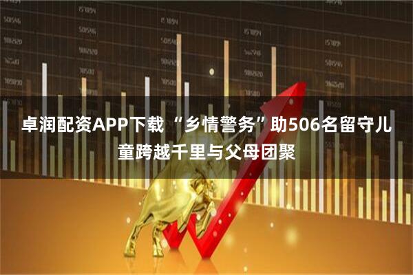 卓润配资APP下载 “乡情警务”助506名留守儿童跨越千里与父母团聚
