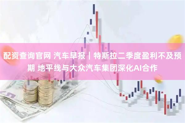 配资查询官网 汽车早报｜特斯拉二季度盈利不及预期 地平线与大众汽车集团深化AI合作