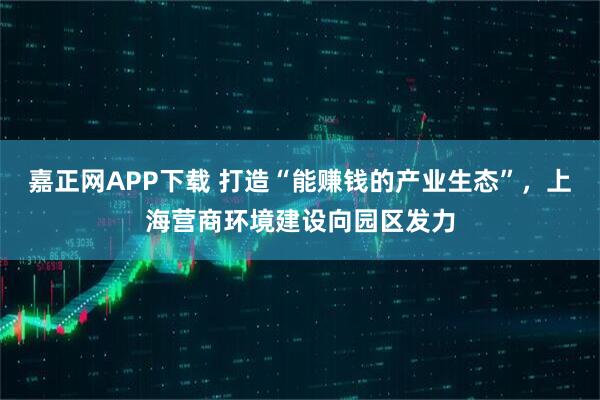 嘉正网APP下载 打造“能赚钱的产业生态”，上海营商环境建设向园区发力