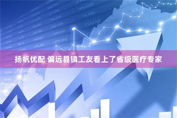 扬帆优配 偏远县镇工友看上了省级医疗专家